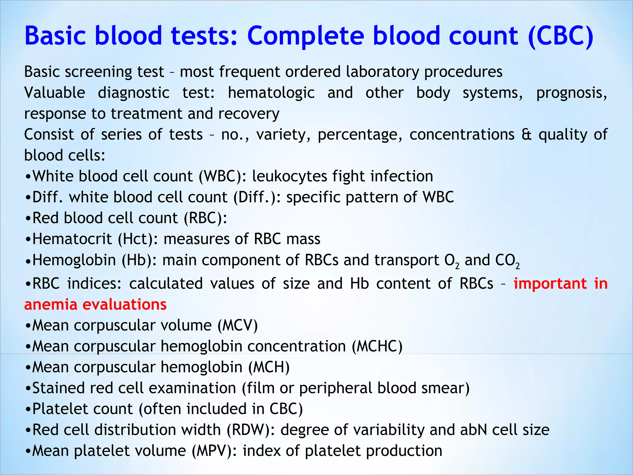 Basic blood tests: Complete blood count (CBC) Basic screening test – most frequent ordered laboratory procedures Valuable diagnostic test: hematologic and other body systems, prognosis, response to treatment and recovery Consist of series of tests – no., variety, percentage, concentrations & quality of blood cells: White blood cell count (WBC): leukocytes fight infection Diff. white blood cell count (Diff.): specific pattern of WBC Red blood cell count (RBC): Hematocrit (Hct): measures of RBC mass Hemoglobin (Hb): main component of RBCs and transport O 2  and CO 2 RBC indices: calculated values of size and Hb content of RBCs –  important in anemia evaluations Mean corpuscular volume (MCV) Mean corpuscular hemoglobin concentration (MCHC) Mean corpuscular hemoglobin (MCH) Stained red cell examination (film or peripheral blood smear) Platelet count (often included in CBC) Red cell distribution width (RDW): degree of variability and abN cell size Mean platelet volume (MPV): index of platelet production 