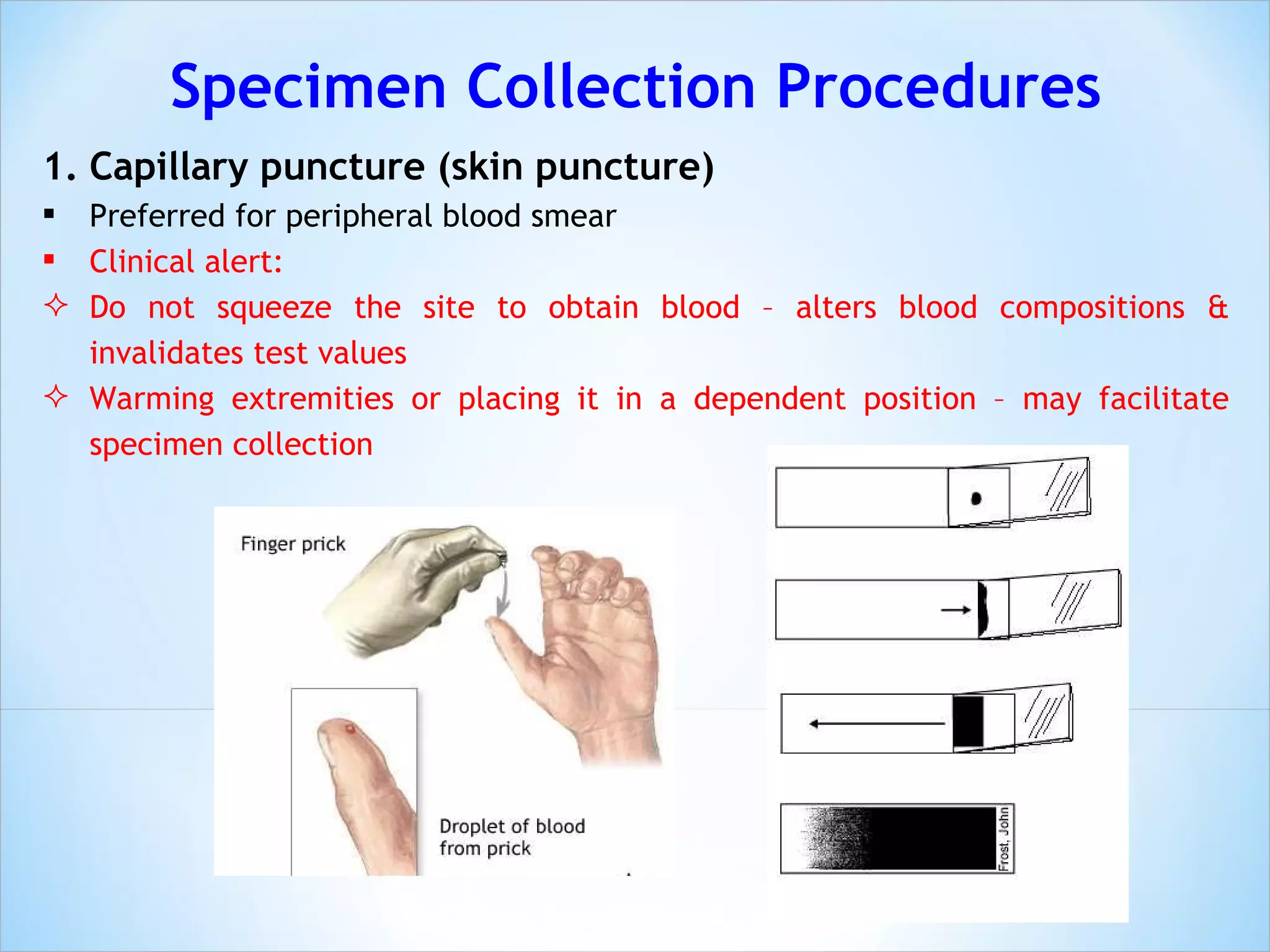Specimen Collection Procedures Capillary puncture (skin puncture) Preferred for peripheral blood smear Clinical alert: Do not squeeze the site to obtain blood – alters blood compositions & invalidates test values Warming extremities or placing it in a dependent position – may facilitate specimen collection 