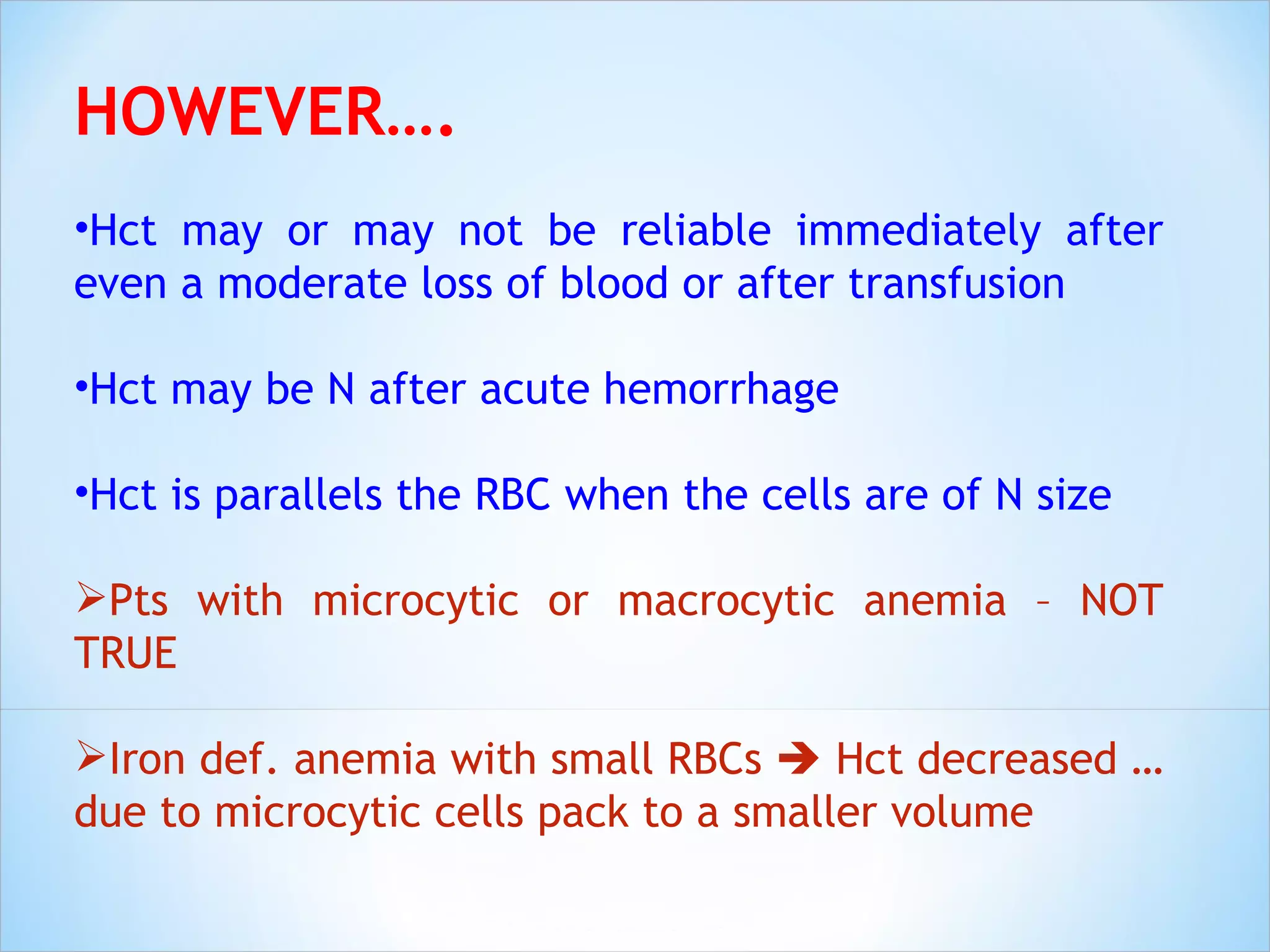 HOWEVER…. Hct may or may not be reliable immediately after even a moderate loss of blood or after transfusion Hct may be N after acute hemorrhage Hct is parallels the RBC when the cells are of N size Pts with microcytic or macrocytic anemia – NOT TRUE Iron def. anemia with small RBCs    Hct decreased …due to microcytic cells pack to a smaller volume 