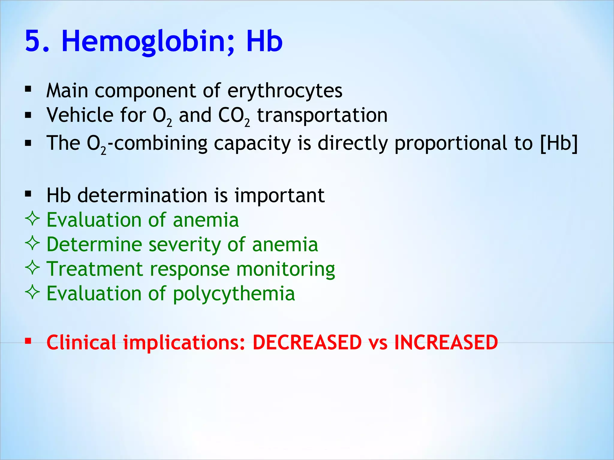 5. Hemoglobin; Hb Main component of erythrocytes Vehicle for O 2  and CO 2  transportation The O 2 -combining capacity is directly proportional to [Hb] Hb determination is important  Evaluation of anemia  Determine severity of anemia Treatment response monitoring Evaluation of polycythemia Clinical implications: DECREASED vs INCREASED 