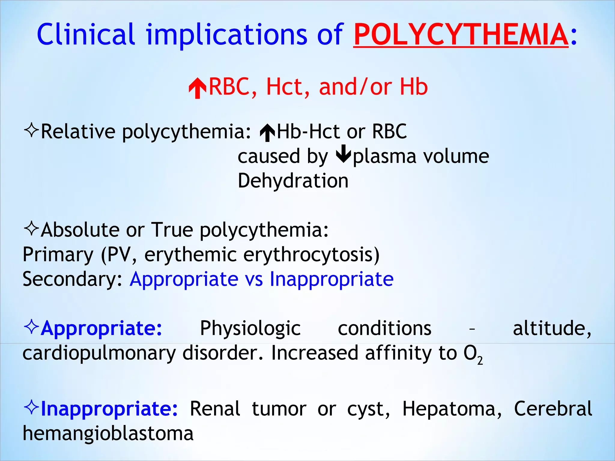 RBC, Hct, and/or Hb Relative polycythemia:   Hb-Hct or RBC  caused by   plasma volume Dehydration Absolute or True polycythemia: Primary (PV, erythemic erythrocytosis) Secondary:  Appropriate vs Inappropriate  Appropriate:  Physiologic conditions – altitude, cardiopulmonary disorder. Increased affinity to O 2   Inappropriate:  Renal tumor or cyst, Hepatoma, Cerebral hemangioblastoma Clinical implications of  POLYCYTHEMIA : 