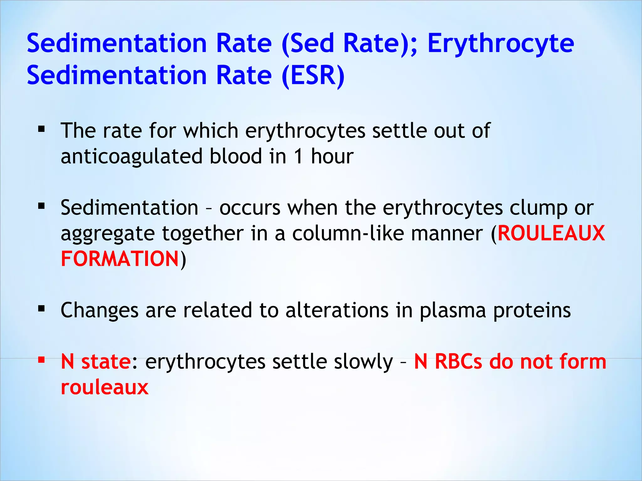 Sedimentation Rate (Sed Rate); Erythrocyte Sedimentation Rate (ESR) The rate for which erythrocytes settle out of anticoagulated blood in 1 hour Sedimentation – occurs when the erythrocytes clump or aggregate together in a column-like manner ( ROULEAUX FORMATION ) Changes are related to alterations in plasma proteins N state : erythrocytes settle slowly –  N RBCs do not form rouleaux 