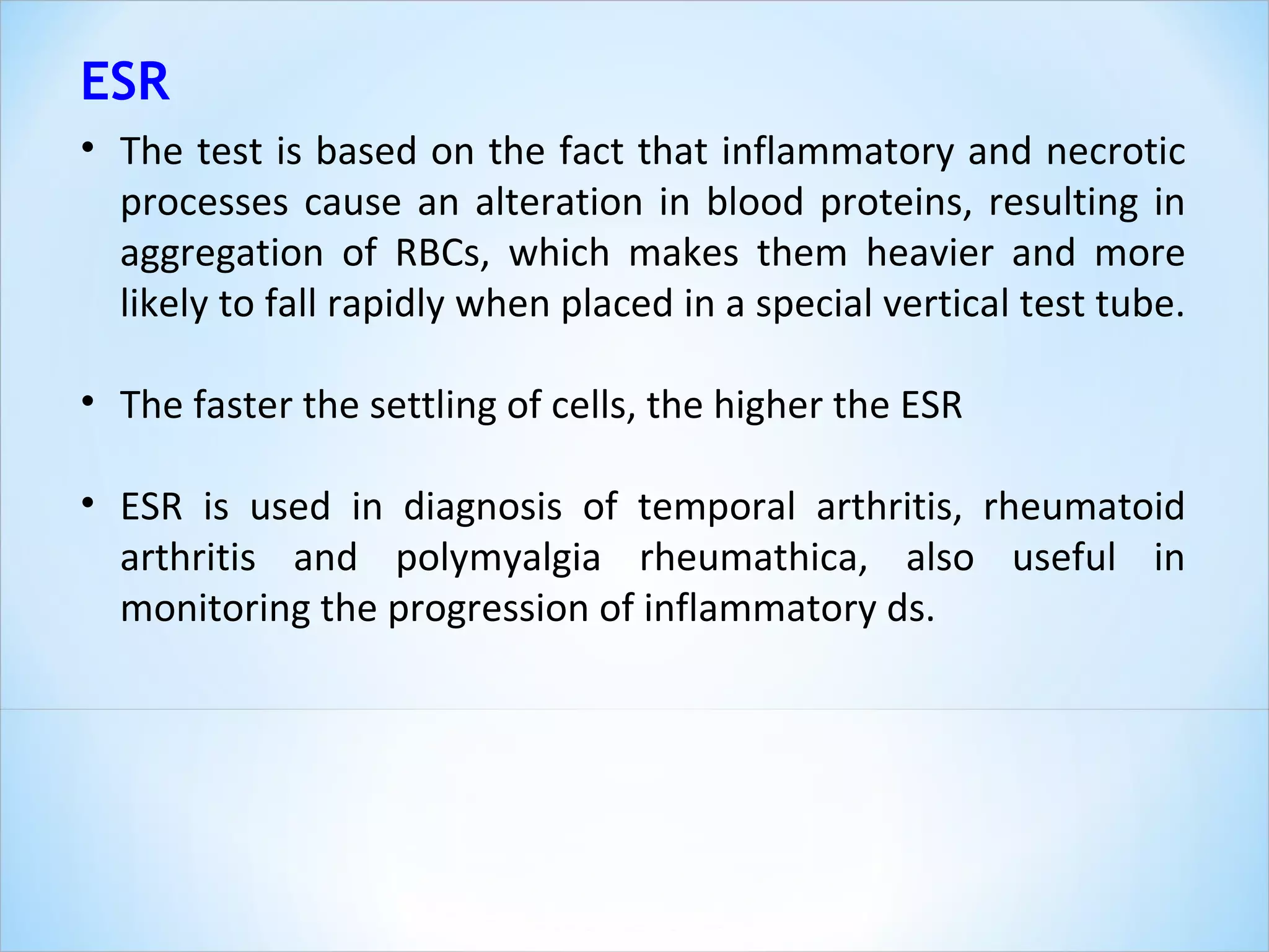 The test is based on the fact that inflammatory and necrotic processes cause an alteration in blood proteins, resulting in aggregation of RBCs, which makes them heavier and more likely to fall rapidly when placed in a special vertical test tube.  The faster the settling of cells, the higher the ESR ESR is used in diagnosis of temporal arthritis, rheumatoid arthritis and polymyalgia rheumathica, also useful in monitoring the progression of inflammatory ds. ESR 