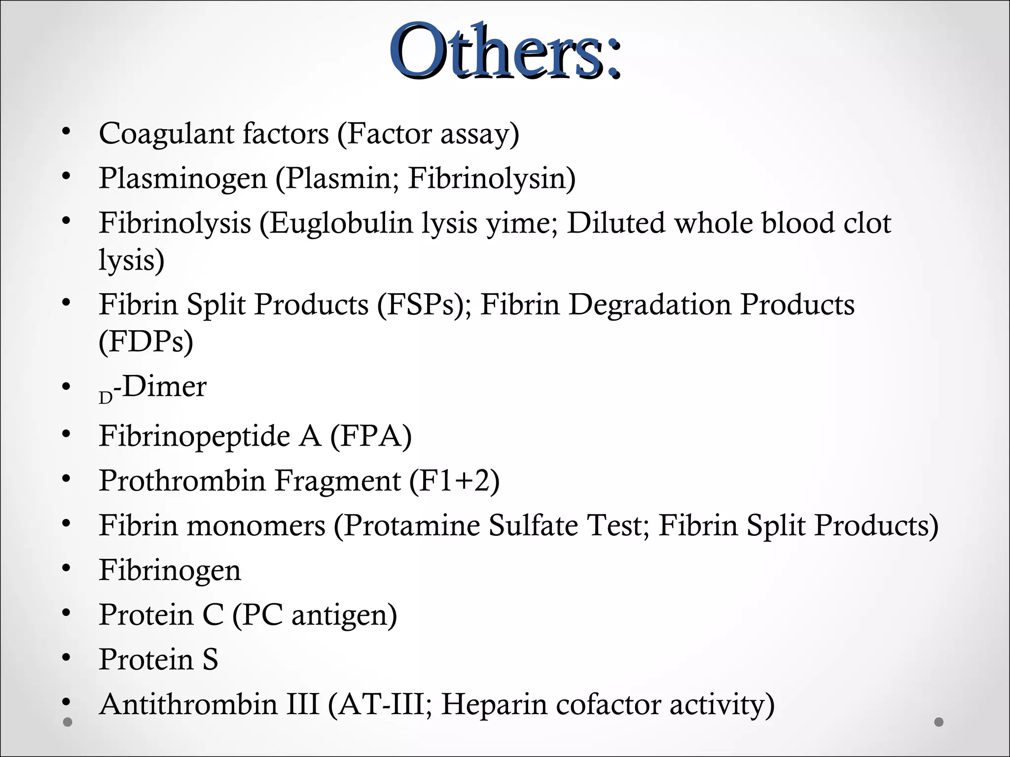 Others: Coagulant factors (Factor assay) Plasminogen (Plasmin; Fibrinolysin) Fibrinolysis (Euglobulin lysis yime; Diluted whole blood clot lysis) Fibrin Split Products (FSPs); Fibrin Degradation Products (FDPs) D -Dimer Fibrinopeptide A (FPA) Prothrombin Fragment (F1+2) Fibrin monomers (Protamine Sulfate Test; Fibrin Split Products) Fibrinogen Protein C (PC antigen) Protein S Antithrombin III (AT-III; Heparin cofactor activity) 