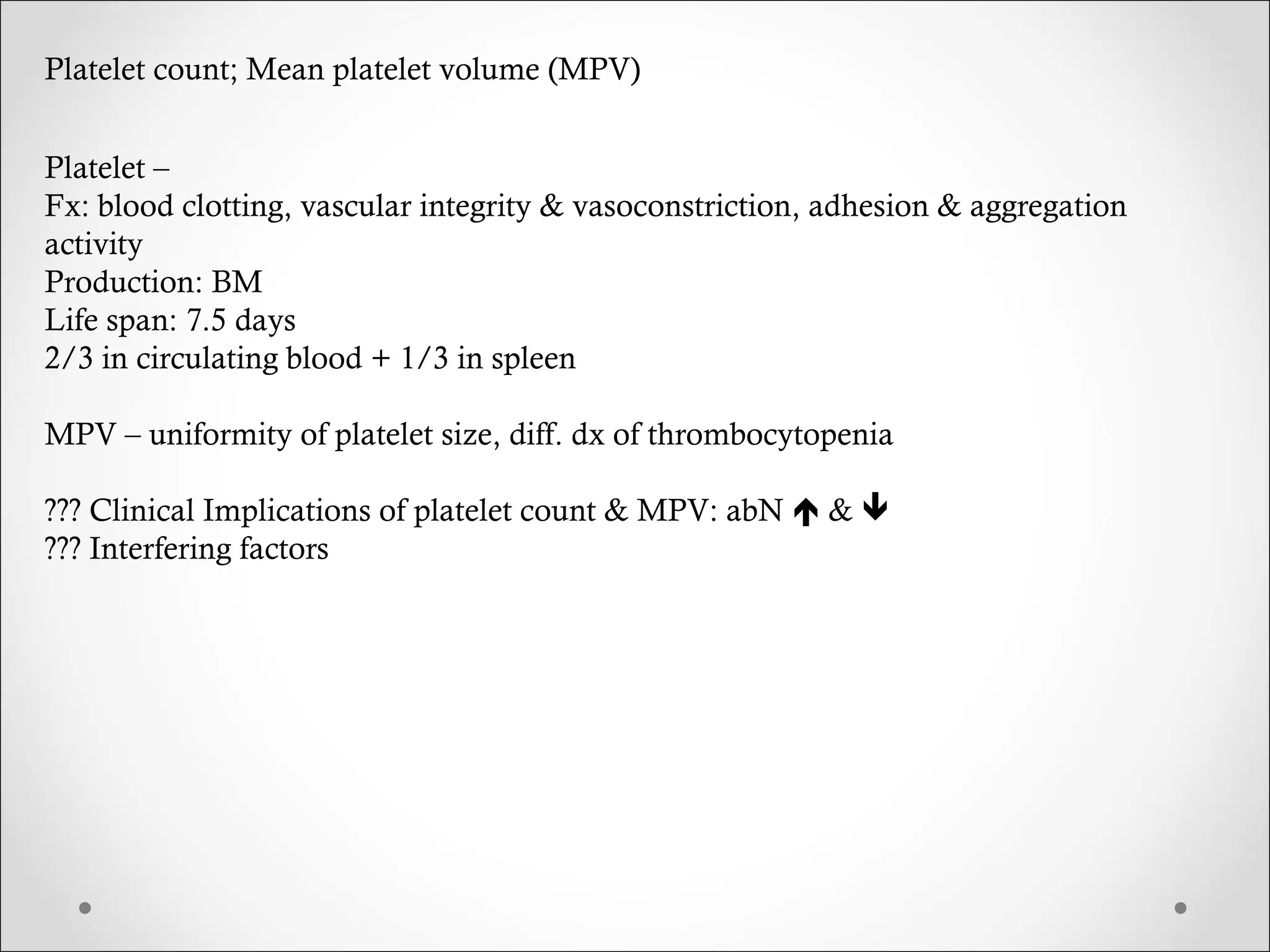 Platelet count; Mean platelet volume (MPV) Platelet –  Fx: blood clotting, vascular integrity & vasoconstriction, adhesion & aggregation activity Production: BM Life span: 7.5 days 2/3 in circulating blood + 1/3 in spleen MPV – uniformity of platelet size, diff. dx of thrombocytopenia ??? Clinical Implications of platelet count & MPV: abN    &   ??? Interfering factors 