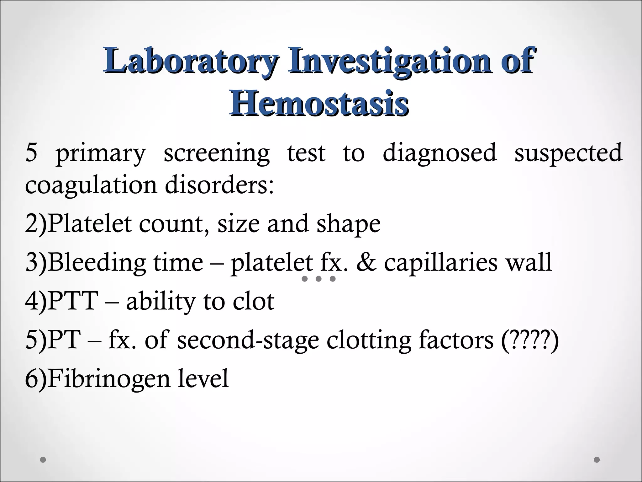 Laboratory Investigation of Hemostasis 5 primary screening test to diagnosed suspected coagulation disorders: Platelet count, size and shape Bleeding time – platelet fx. & capillaries wall PTT – ability to clot PT – fx. of second-stage clotting factors (????) Fibrinogen level 