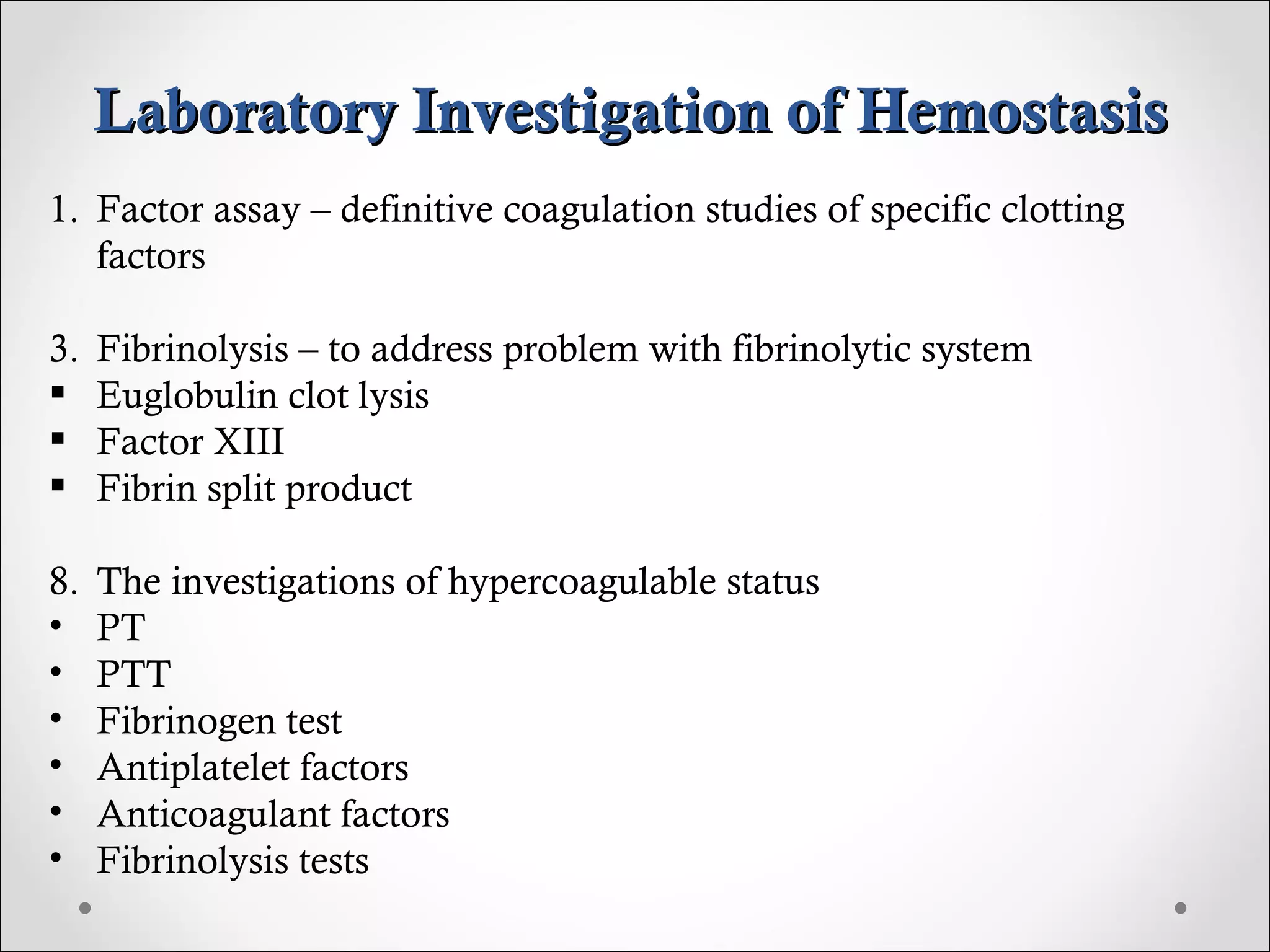 Laboratory Investigation of Hemostasis Factor assay – definitive coagulation studies of specific clotting factors Fibrinolysis – to address problem with fibrinolytic system Euglobulin clot lysis Factor XIII Fibrin split product The investigations of hypercoagulable status PT PTT Fibrinogen test Antiplatelet factors Anticoagulant factors Fibrinolysis tests 