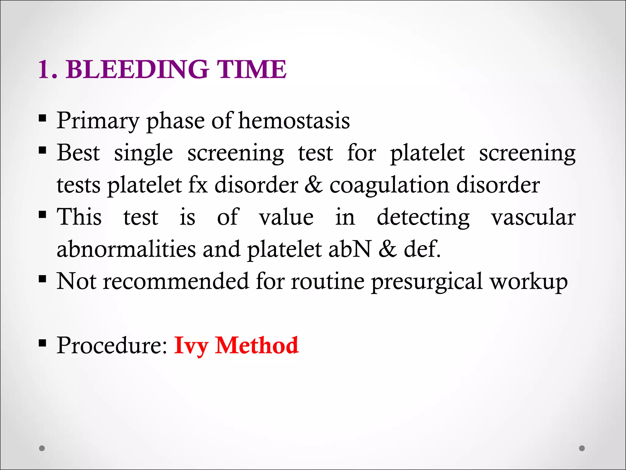 1. BLEEDING TIME Primary phase of hemostasis Best single screening test for platelet screening tests platelet fx disorder & coagulation disorder This test is of value in detecting vascular abnormalities and platelet abN & def. Not recommended for routine presurgical workup Procedure:  Ivy Method 