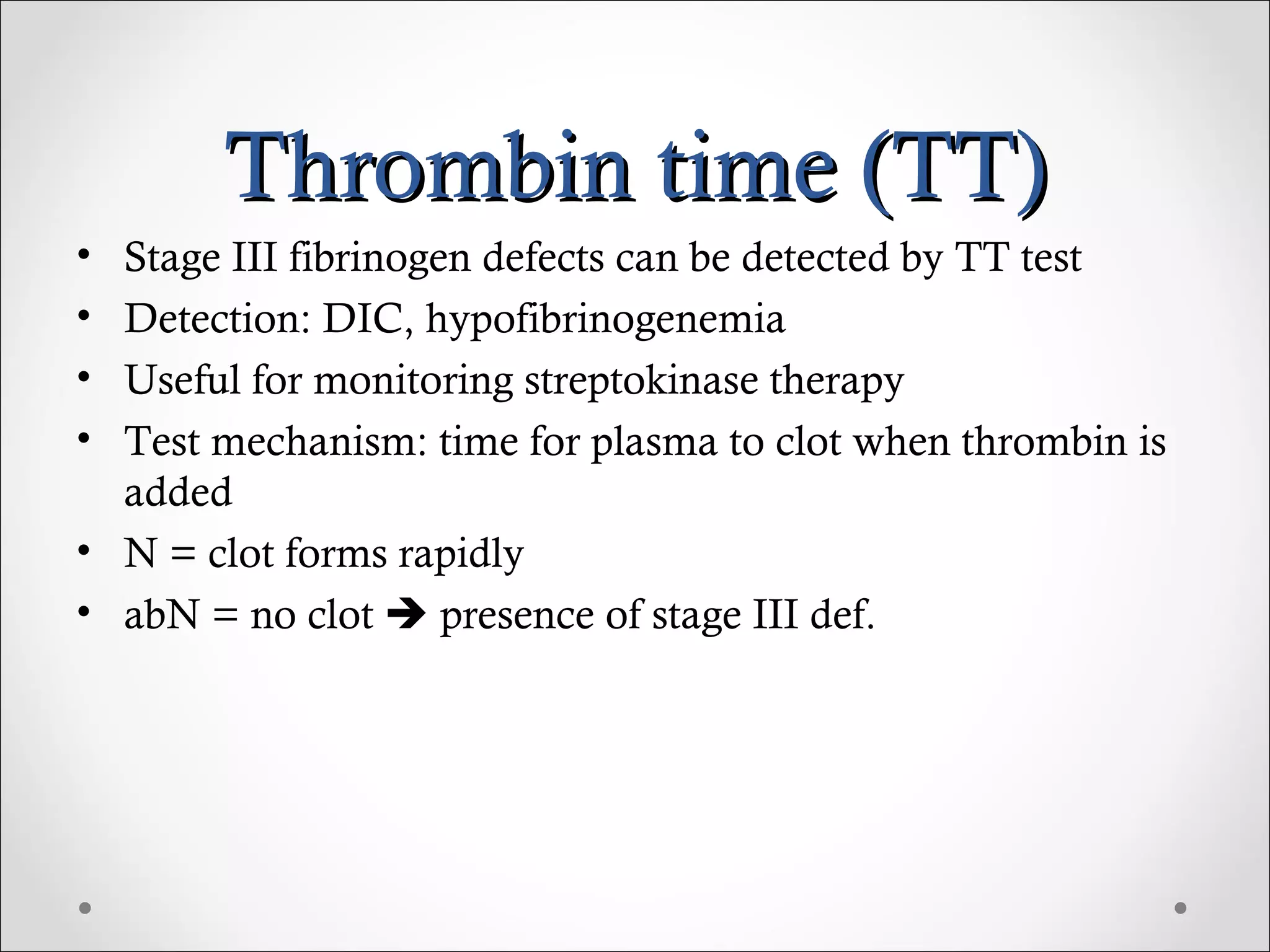 Thrombin time (TT) Stage III fibrinogen defects can be detected by TT test Detection: DIC, hypofibrinogenemia Useful for monitoring streptokinase therapy Test mechanism: time for plasma to clot when thrombin is added N = clot forms rapidly abN = no clot    presence of stage III def. 