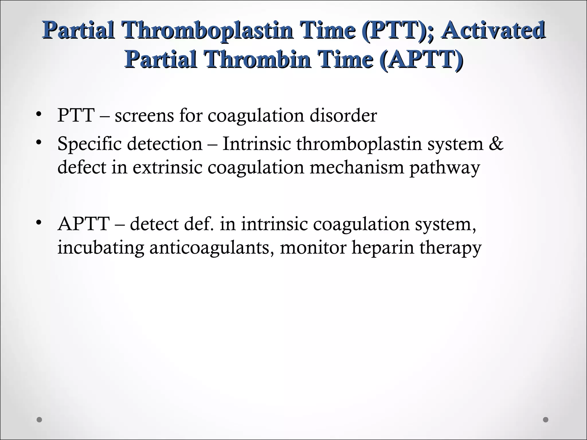 Partial Thromboplastin Time (PTT); Activated Partial Thrombin Time (APTT) PTT – screens for coagulation disorder Specific detection – Intrinsic thromboplastin system & defect in extrinsic coagulation mechanism pathway APTT – detect def. in intrinsic coagulation system, incubating anticoagulants, monitor heparin therapy 