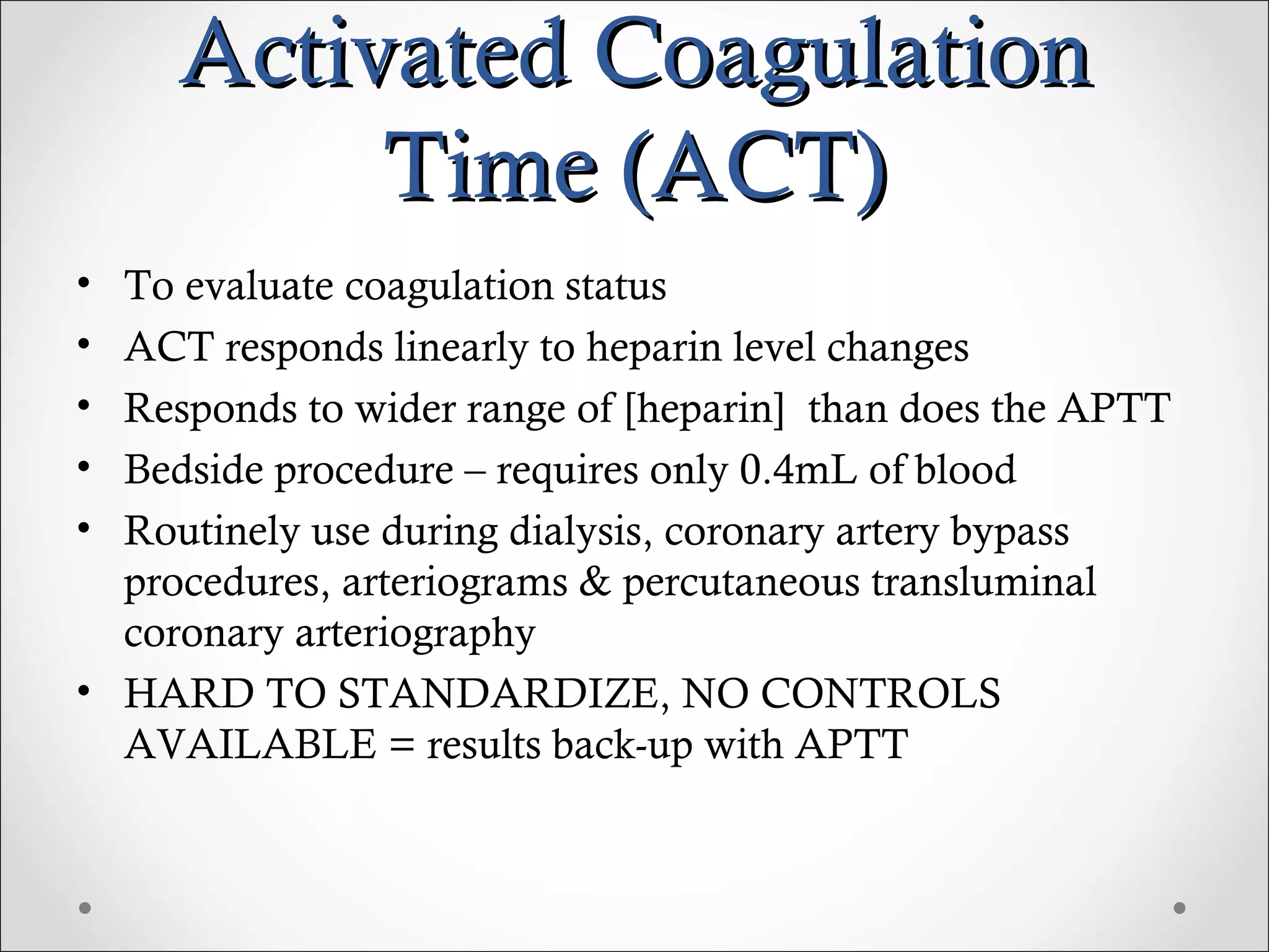 Activated Coagulation Time (ACT) To evaluate coagulation status ACT responds linearly to heparin level changes Responds to wider range of [heparin]  than does the APTT Bedside procedure – requires only 0.4mL of blood Routinely use during dialysis, coronary artery bypass procedures, arteriograms & percutaneous transluminal coronary arteriography HARD TO STANDARDIZE, NO CONTROLS AVAILABLE = results back-up with APTT 
