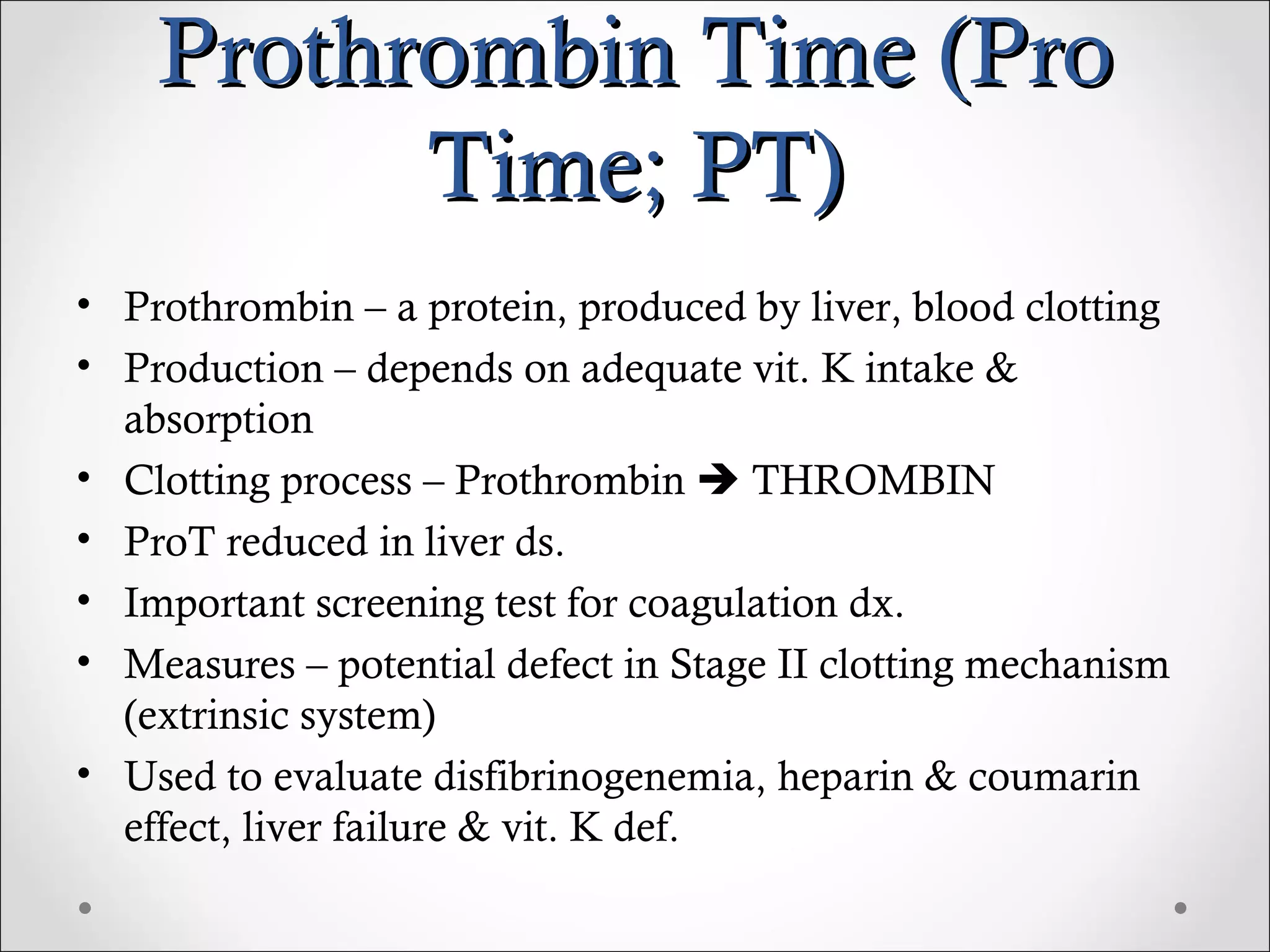 Prothrombin Time (Pro Time; PT) Prothrombin – a protein, produced by liver, blood clotting Production – depends on adequate vit. K intake & absorption Clotting process – Prothrombin    THROMBIN ProT reduced in liver ds. Important screening test for coagulation dx. Measures – potential defect in Stage II clotting mechanism (extrinsic system) Used to evaluate disfibrinogenemia, heparin & coumarin effect, liver failure & vit. K def.  