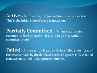 Active − In this state, the transaction is being executed.
This is the initial state of every transaction.
Partially Committed − When a transaction
executes its final operation, it is said to be in a partially
committed state.
Failed − A transaction is said to be in a failed state if any of
the checks made by the database recovery system fails. A failed
transaction can no longer proceed further.
 