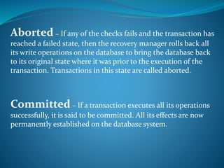 Aborted − If any of the checks fails and the transaction has
reached a failed state, then the recovery manager rolls back all
its write operations on the database to bring the database back
to its original state where it was prior to the execution of the
transaction. Transactions in this state are called aborted.
Committed − If a transaction executes all its operations
successfully, it is said to be committed. All its effects are now
permanently established on the database system.
 