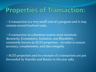 A transaction is a very small unit of a program and it may
contain several lowlevel tasks.
A transaction in a database system must maintain
Atomicity, Consistency, Isolation, and Durability −
commonly known as ACID properties − in order to ensure
accuracy, completeness, and data integrity.
ACID properties and its concepts of a transaction are put
forwarded by Haerder and Reuter in the year 1983.
 