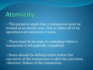 This property states that a transaction must be
treated as an atomic unit, that is, either all of its
operations are executed or none.
There must be no state in a database where a
transaction is left partially completed.
States should be defined either before the
execution of the transaction or after the execution
/abortion /failure of the transaction.
 
