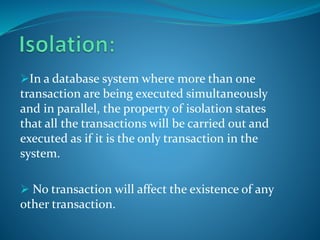 In a database system where more than one
transaction are being executed simultaneously
and in parallel, the property of isolation states
that all the transactions will be carried out and
executed as if it is the only transaction in the
system.
 No transaction will affect the existence of any
other transaction.
 