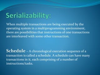 When multiple transactions are being executed by the
operating system in a multiprogramming environment,
there are possibilities that instructions of one transactions
are interleaved with some other transaction.
Schedule − A chronological execution sequence of a
transaction is called a schedule. A schedule can have many
transactions in it, each comprising of a number of
instructions/tasks.
 