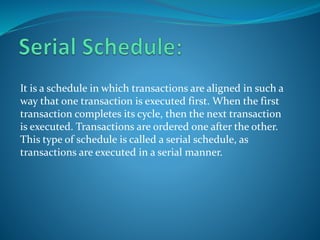 It is a schedule in which transactions are aligned in such a
way that one transaction is executed first. When the first
transaction completes its cycle, then the next transaction
is executed. Transactions are ordered one after the other.
This type of schedule is called a serial schedule, as
transactions are executed in a serial manner.
 