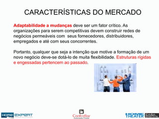 CARACTERÍSTICAS DO MERCADO
Adaptabilidade a mudanças deve ser um fator crítico. As
organizações para serem competitivas devem construir redes de
negócios permeáveis com seus fornecedores, distribuidores,
empregados e até com seus concorrentes.
Portanto, qualquer que seja a intenção que motive a formação de um
novo negócio deve-se dotá-lo de muita flexibilidade. Estruturas rígidas
e engessadas pertencem ao passado.
 