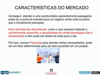 CARACTERÍSTICAS DO MERCADO
Conseguir atender a uma oportunidade aparentemente passageira
pode ser a porta de entrada para um negócio ainda mais lucrativo
que o inicialmente planejado.
Num mercado tão diversificado como o que estamos tratando o
conhecimento específico e aprofundado de certas tecnologias não é
disseminado e nem pode ser obtido da noite para o dia.
Por isso, compor Parcerias para atender certas necessidades pode
ser um fator determinante para ser bem sucedido em um projeto.
 