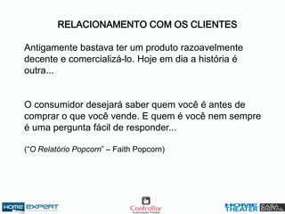 RELACIONAMENTO COM OS CLIENTES
Antigamente bastava ter um produto razoavelmente
decente e comercializá-lo. Hoje em dia a história é
outra...
O consumidor desejará saber quem você é antes de
comprar o que você vende. E quem é você nem sempre
é uma pergunta fácil de responder...
(“O Relatório Popcorn” – Faith Popcorn)
 