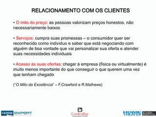 RELACIONAMENTO COM OS CLIENTES
• O mito do preço: as pessoas valorizam preços honestos, não
necessariamente baixos
• Serviços: cumpra suas promessas – o consumidor quer ser
reconhecido como individuo e saber que está negociando com
alguém de boa vontade que vai personalizar sua oferta e atender
suas necessidades individuais
• Acesso às suas ofertas: chegar à empresa (física ou virtualmente) é
muito menos importante do que conseguir o que querem uma vez
que tenham chegado
(“O Mito da Excelência” – F.Crawford e R.Mathews)
 