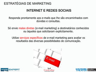 INTERNET E REDES SOCIAIS
Responda prontamente aos e-mails que lhe são encaminhados com
dúvidas e consultas.
Só envie malas diretas (e-mail marketing) a destinatários conhecidos
ou àqueles que solicitaram explicitamente.
Utilize serviços específicos de e-mail marketing para avaliar os
resultados das diversas possibilidades de comunicação.
ESTRATÉGIAS DE MARKETING
 