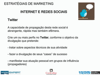 INTERNET E REDES SOCIAIS
Twitter
A capacidade de propagação desta rede social é
abrangente, rápida mas também efêmera.
Crie um ou mais perfis no Twitter, conforme o objetivo da
divulgação que pretende:
- tratar sobre aspectos técnicos de sua atividade
- fazer a divulgação de seus “cases” de sucesso
- manifestar sua atuação pessoal em grupos de influência
(propagadores)
ESTRATÉGIAS DE MARKETING
 