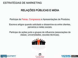 RELAÇÕES PÚBLICAS E MIDIA
Participe de Feiras, Congressos e Apresentações de Produtos.
Escreva artigos quando solicitado e dissemine-os entre clientes,
parceiros e redes sociais.
Participe de ações junto a grupos de influencia (associações de
classe, universidades, escolas técnicas).
ESTRATÉGIAS DE MARKETING
 