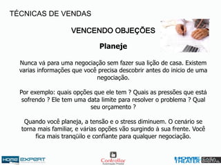 VENCENDO OBJEÇÕES
Planeje
Nunca vá para uma negociação sem fazer sua lição de casa. Existem
varias informações que você precisa descobrir antes do inicio de uma
negociação.
Por exemplo: quais opções que ele tem ? Quais as pressões que está
sofrendo ? Ele tem uma data limite para resolver o problema ? Qual
seu orçamento ?
Quando você planeja, a tensão e o stress diminuem. O cenário se
torna mais familiar, e várias opções vão surgindo à sua frente. Você
fica mais tranqüilo e confiante para qualquer negociação.
TÉCNICAS DE VENDAS
 
