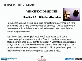 VENCENDO OBJEÇÕES
Razão #2 : Não há dinheiro
Raramente a razão efetiva para não concretizar uma venda é a falta
de dinheiro (ou a falta de condições de obtê-lo) . O que acontece é
que o consumidor define uma prioridade maior para outro bem e
acaba relegando o seu.
Para obter esta venda, portanto, você deve fazer com que o
consumidor priorize o seu produto. Qual é o problema que mais
aflige no momento o seu cliente potencial ? Dramatize esta situação
e faça ver ao seu cliente como ele se sentiria bem assim que o seu
produto eliminar este problema. Faça isso tão importante a ponto de
fazê-lo mover sua oferta ao topo de suas prioridades.
TÉCNICAS DE VENDAS
 