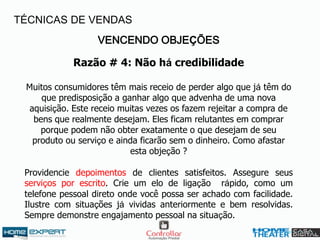 VENCENDO OBJEÇÕES
Razão # 4: Não há credibilidade
Muitos consumidores têm mais receio de perder algo que já têm do
que predisposição a ganhar algo que advenha de uma nova
aquisição. Este receio muitas vezes os fazem rejeitar a compra de
bens que realmente desejam. Eles ficam relutantes em comprar
porque podem não obter exatamente o que desejam de seu
produto ou serviço e ainda ficarão sem o dinheiro. Como afastar
esta objeção ?
Providencie depoimentos de clientes satisfeitos. Assegure seus
serviços por escrito. Crie um elo de ligação rápido, como um
telefone pessoal direto onde você possa ser achado com facilidade.
Ilustre com situações já vividas anteriormente e bem resolvidas.
Sempre demonstre engajamento pessoal na situação.
TÉCNICAS DE VENDAS
 