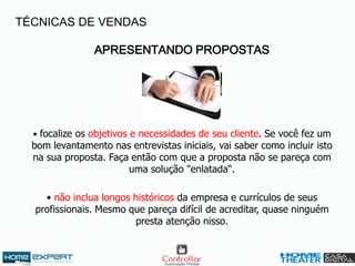 APRESENTANDO PROPOSTAS
• focalize os objetivos e necessidades de seu cliente. Se você fez um
bom levantamento nas entrevistas iniciais, vai saber como incluir isto
na sua proposta. Faça então com que a proposta não se pareça com
uma solução "enlatada“.
• não inclua longos históricos da empresa e currículos de seus
profissionais. Mesmo que pareça difícil de acreditar, quase ninguém
presta atenção nisso.
TÉCNICAS DE VENDAS
 