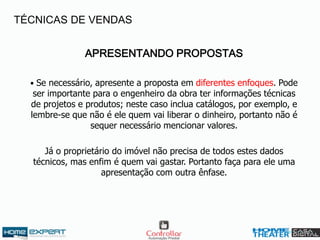 APRESENTANDO PROPOSTAS
• Se necessário, apresente a proposta em diferentes enfoques. Pode
ser importante para o engenheiro da obra ter informações técnicas
de projetos e produtos; neste caso inclua catálogos, por exemplo, e
lembre-se que não é ele quem vai liberar o dinheiro, portanto não é
sequer necessário mencionar valores.
Já o proprietário do imóvel não precisa de todos estes dados
técnicos, mas enfim é quem vai gastar. Portanto faça para ele uma
apresentação com outra ênfase.
TÉCNICAS DE VENDAS
 