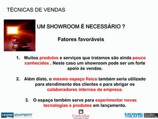 UM SHOWROOM É NECESSÁRIO ?
Fatores favoráveis
1. Muitos produtos e serviços que tratamos são ainda pouco
conhecidos . Neste caso um showroom pode ser um forte
apoio às vendas.
2. Além disto, o mesmo espaço físico também seria utilizado
para atendimento dos clientes e para abrigar os
colaboradores internos da empresa.
3. O espaço também serve para experimentar novas
tecnologias e produtos em lançamento.
TÉCNICAS DE VENDAS
 