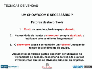 UM SHOWROOM É NECESSÁRIO ?
Fatores desfavoráveis
1. Custo de manutenção do espaço elevado.
2. Necessidade de manter o showroom sempre atualizado e
equipado com os últimos lançamentos.
3. O showroom passa a ser também um “cliente”, ocupando
tempo de atendimento da equipe.
Argumento: os valores gastos poderiam ser utilizados no
treinamento de pessoal, na melhoria do web site e outros
investimentos diretos na atividade principal da empresa.
TÉCNICAS DE VENDAS
 