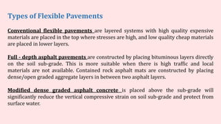 Conventional flexible pavements are layered systems with high quality expensive
materials are placed in the top where stresses are high, and low quality cheap materials
are placed in lower layers.
Full - depth asphalt pavements are constructed by placing bituminous layers directly
on the soil sub-grade. This is more suitable when there is high traffic and local
materials are not available. Contained rock asphalt mats are constructed by placing
dense/open graded aggregate layers in between two asphalt layers.
Modified dense graded asphalt concrete is placed above the sub-grade will
significantly reduce the vertical compressive strain on soil sub-grade and protect from
surface water.
Types of Flexible Pavements
 