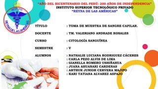 “AÑO DEL BICENTENARIO DEL PERÚ: 200 AÑOS DE INDEPENDENCIA”
INSTITUTO SUPERIOR TECNOLÓGICO PRIVADO
“REYNA DE LAS AMÉRICAS”
TÍTULO : TOMA DE MUESTRA DE SANGRE CAPILAR.
DOCENTE : TM. VALERIANO ANDRADE ROSALES
CURSO : CITOLOGÍA SANGUÍNEA
SEMESTRE : V
ALUMNOS : NATHALIE LUCIANA RODRIGUEZ CÁCERES
: CARLA PEZO ALVIS DE LIMA
: GIANELLA ROMERO USHIÑAHUA
: JUANA AHUANARI CARDENAS
: ARTHUR JUNIOR CERVERA MAJIPO
: KARI TATIANA ALVAREZ ASPAJO
 