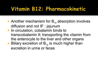 Another mechanism for B 12  absorption involves diffusion and not IF : jejunum In circulation, cobalamin binds to transcobalamin II; transporting the vitamin from the enterocyte to the liver and other organs Biliary excretion of B 12  is much higher than excretion in urine or feces 