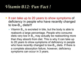 I t can take up to 20 years to show symptoms  of deficiency in people who have recently changed to low-B 12  diets !!! Vitamin B 12  is excreted in bile, but the body is able to reabsorb a large percentage. People who consume diets very low in B 12  may actually be reabsorbing more than they absorb from diet. This is why  I t can take up to 20 years to show symptoms of deficiency in people who have recently changed to low-B 12  diets. If there is a complete absorption failure, however, deficiency symptoms can occur in 3 years. 