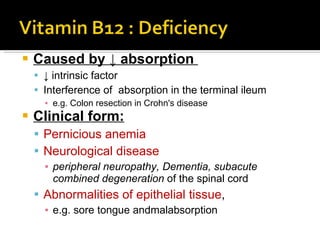 Caused by  ↓ absorption   ↓  intrinsic factor  Interference of  absorption in the terminal ileum e.g. Colon resection in  Crohn's disease  Clinical form: Pernicious anemia Neurological disease peripheral neuropathy , D ementia ,  subacute combined   degeneration  of the spinal cord Abnormalities of epithelial tissue ,  e.g. sore tongue and malabsorption 
