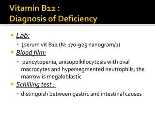Lab: ↓ serum vit B12  (N: 170-925 nanogram/1) Blood film: pancytopenia, anisopoikilocytosis with oval macrocytes and hypersegmented   neutrophils; the marrow is megaloblastic Schilling   test  :  distinguish between gastric and  intestinal causes 