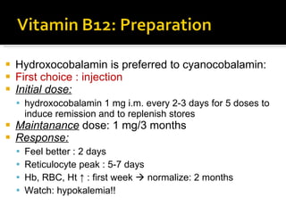 Hydroxocobalamin   is preferred to cyanocobalamin : First choice : injection Initial dose: hydroxocobalamin 1 mg i.m. every 2-3 days for   5 doses to induce remission and to replenish stores Maintanance  dose: 1 mg/3 months Response: Feel better : 2 days Reticulocyte peak : 5-7 days Hb, RBC, Ht ↑ : first week    normalize: 2 months Watch: hypokalemia!! 