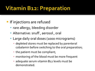 If  injections are refused  rare allergy, bleeding disorder Alternative:  snuff  ,  aerosol  , oral Large daily oral doses (1000 micrograms)   depleted stores   must be replaced by parenteral cobalamin before   switching to the oral preparation;  the patient must   be compliant;  monitoring of the blood must be   more frequent  adequate serum vitamin B12  levels must be demonstrated. 
