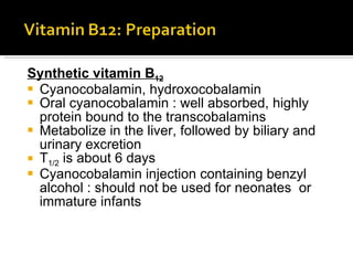 Synthetic vitamin B 12 Cyanocobalamin, hydroxocobalamin Oral cyanocobalamin : well absorbed, highly protein bound to the transcobalamins Metabolize in the liver, followed by biliary and urinary excretion T 1/2  is about 6 days Cyanocobalamin injection containing benzyl alcohol : should not be used for neonates  or immature infants 