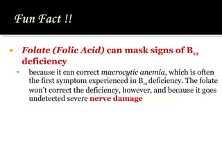 Folate (Folic Acid)  can mask signs of B 12  deficiency  because it can correct  macrocytic anemia , which is often the first symptom experienced in B 12  deficiency. The folate won’t correct the deficiency, however, and because it goes undetected severe  nerve damage  can occur. 