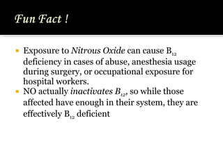 Exposure to  Nitrous Oxide  can cause B 12  deficiency in cases of abuse, anesthesia usage during surgery, or occupational exposure for hospital workers. NO actually  inactivates B 12 , so while those affected have enough in their system, they are effectively B 12  deficient .   