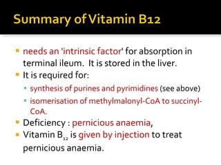 needs an 'intrinsic factor ' for absorption in terminal ileum.  It is stored in the liver.  It is required for:  synthesis of purines and pyrimidines  (see above)  isomerisation of methylmalonyl-CoA to succinyl-CoA.  Deficiency  :  pernicious anaemia ,  Vitamin B 12  is  given by injection  to treat pernicious anaemia.  