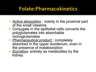 Active absorption  : mainly in the proximal part of the small intestine Conjugate in the epithelial cells converts the polyglutamates into absorbable monoglutamates Pharmaceutical product  : completely absorbed in the upper duodenum, even in the presence of malabsorption Excret ion :  entirely as metabolites by the kidney 